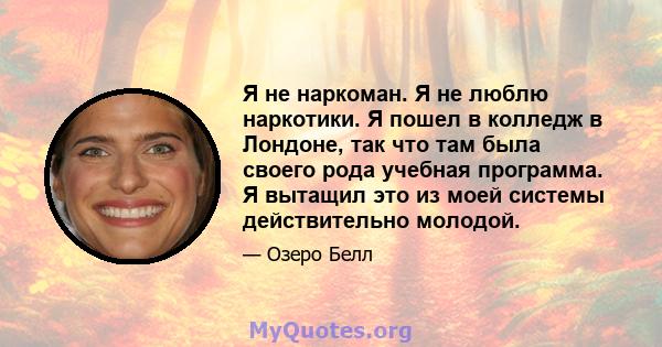 Я не наркоман. Я не люблю наркотики. Я пошел в колледж в Лондоне, так что там была своего рода учебная программа. Я вытащил это из моей системы действительно молодой.