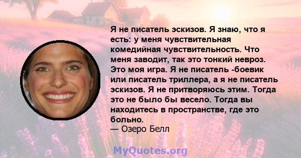 Я не писатель эскизов. Я знаю, что я есть: у меня чувствительная комедийная чувствительность. Что меня заводит, так это тонкий невроз. Это моя игра. Я не писатель -боевик или писатель триллера, а я не писатель эскизов.