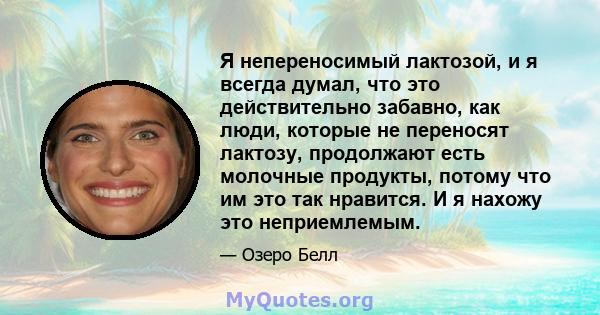 Я непереносимый лактозой, и я всегда думал, что это действительно забавно, как люди, которые не переносят лактозу, продолжают есть молочные продукты, потому что им это так нравится. И я нахожу это неприемлемым.