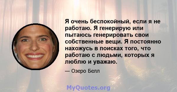 Я очень беспокойный, если я не работаю. Я генерирую или пытаюсь генерировать свои собственные вещи. Я постоянно нахожусь в поисках того, что работаю с людьми, которых я люблю и уважаю.