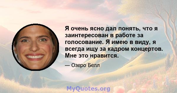 Я очень ясно дал понять, что я заинтересован в работе за голосование. Я имею в виду, я всегда ищу за кадром концертов. Мне это нравится.