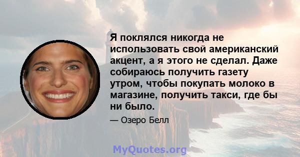 Я поклялся никогда не использовать свой американский акцент, а я этого не сделал. Даже собираюсь получить газету утром, чтобы покупать молоко в магазине, получить такси, где бы ни было.