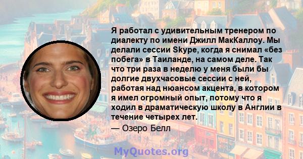 Я работал с удивительным тренером по диалекту по имени Джилл МакКаллоу. Мы делали сессии Skype, когда я снимал «без побега» в Таиланде, на самом деле. Так что три раза в неделю у меня были бы долгие двухчасовые сессии с 