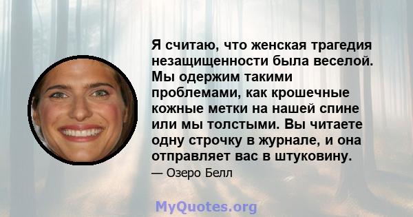 Я считаю, что женская трагедия незащищенности была веселой. Мы одержим такими проблемами, как крошечные кожные метки на нашей спине или мы толстыми. Вы читаете одну строчку в журнале, и она отправляет вас в штуковину.