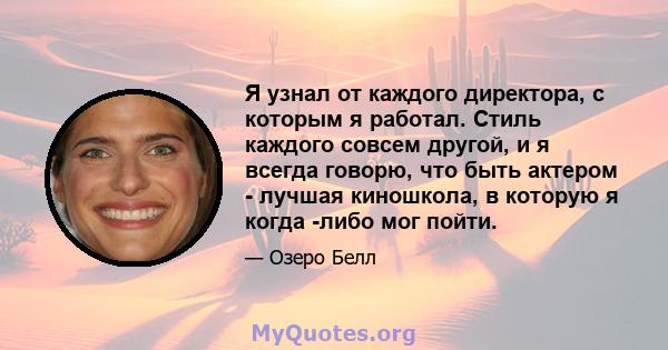 Я узнал от каждого директора, с которым я работал. Стиль каждого совсем другой, и я всегда говорю, что быть актером - лучшая киношкола, в которую я когда -либо мог пойти.