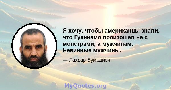 Я хочу, чтобы американцы знали, что Гуаннамо произошел не с монстрами, а мужчинам. Невинные мужчины.