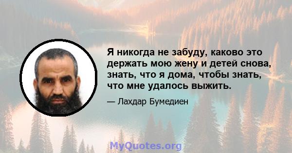 Я никогда не забуду, каково это держать мою жену и детей снова, знать, что я дома, чтобы знать, что мне удалось выжить.