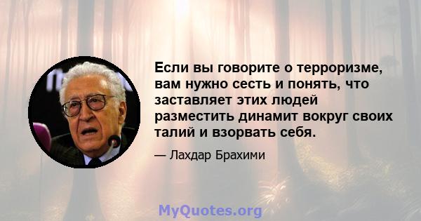 Если вы говорите о терроризме, вам нужно сесть и понять, что заставляет этих людей разместить динамит вокруг своих талий и взорвать себя.