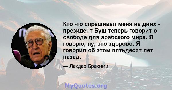 Кто -то спрашивал меня на днях - президент Буш теперь говорит о свободе для арабского мира. Я говорю, ну, это здорово. Я говорил об этом пятьдесят лет назад.