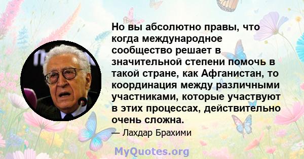 Но вы абсолютно правы, что когда международное сообщество решает в значительной степени помочь в такой стране, как Афганистан, то координация между различными участниками, которые участвуют в этих процессах,