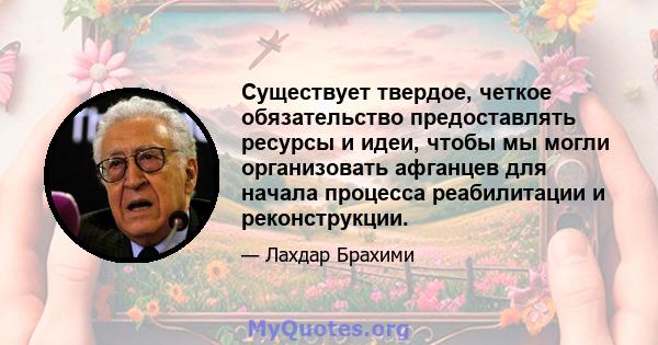 Существует твердое, четкое обязательство предоставлять ресурсы и идеи, чтобы мы могли организовать афганцев для начала процесса реабилитации и реконструкции.