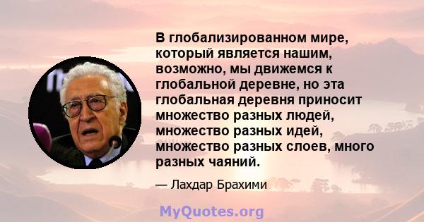 В глобализированном мире, который является нашим, возможно, мы движемся к глобальной деревне, но эта глобальная деревня приносит множество разных людей, множество разных идей, множество разных слоев, много разных чаяний.