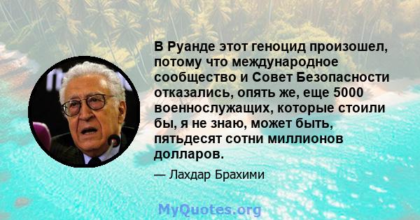 В Руанде этот геноцид произошел, потому что международное сообщество и Совет Безопасности отказались, опять же, еще 5000 военнослужащих, которые стоили бы, я не знаю, может быть, пятьдесят сотни миллионов долларов.