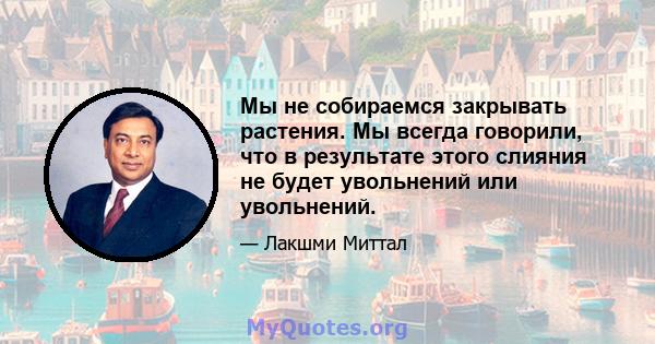 Мы не собираемся закрывать растения. Мы всегда говорили, что в результате этого слияния не будет увольнений или увольнений.