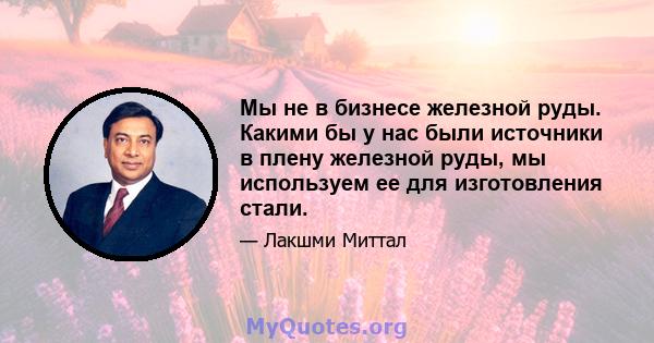 Мы не в бизнесе железной руды. Какими бы у нас были источники в плену железной руды, мы используем ее для изготовления стали.