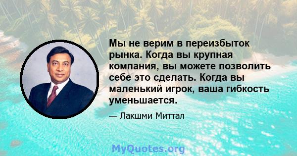 Мы не верим в переизбыток рынка. Когда вы крупная компания, вы можете позволить себе это сделать. Когда вы маленький игрок, ваша гибкость уменьшается.