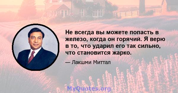 Не всегда вы можете попасть в железо, когда он горячий. Я верю в то, что ударил его так сильно, что становится жарко.