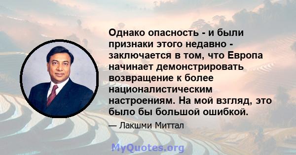 Однако опасность - и были признаки этого недавно - заключается в том, что Европа начинает демонстрировать возвращение к более националистическим настроениям. На мой взгляд, это было бы большой ошибкой.