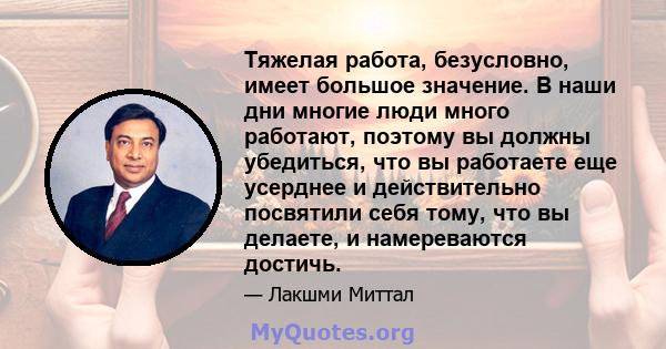 Тяжелая работа, безусловно, имеет большое значение. В наши дни многие люди много работают, поэтому вы должны убедиться, что вы работаете еще усерднее и действительно посвятили себя тому, что вы делаете, и намереваются