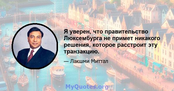 Я уверен, что правительство Люксембурга не примет никакого решения, которое расстроит эту транзакцию.