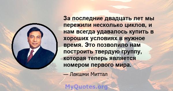 За последние двадцать лет мы пережили несколько циклов, и нам всегда удавалось купить в хороших условиях в нужное время. Это позволило нам построить твердую группу, которая теперь является номером первого мира.