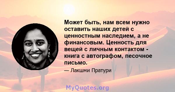 Может быть, нам всем нужно оставить наших детей с ценностным наследием, а не финансовым. Ценность для вещей с личным контактом - книга с автографом, песочное письмо.