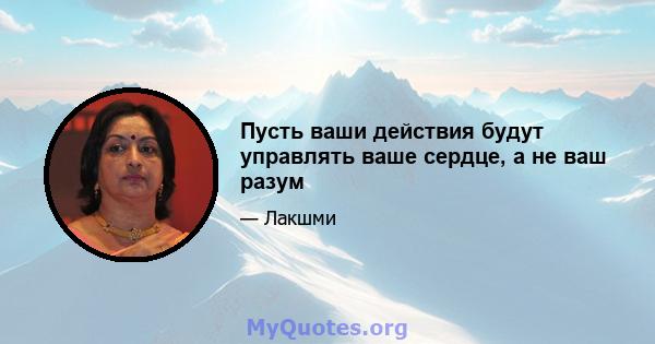 Пусть ваши действия будут управлять ваше сердце, а не ваш разум