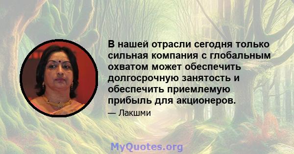 В нашей отрасли сегодня только сильная компания с глобальным охватом может обеспечить долгосрочную занятость и обеспечить приемлемую прибыль для акционеров.