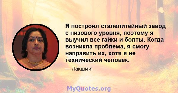 Я построил сталелитейный завод с низового уровня, поэтому я выучил все гайки и болты. Когда возникла проблема, я смогу направить их, хотя я не технический человек.