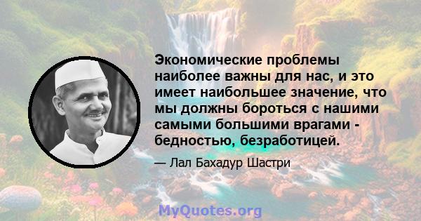 Экономические проблемы наиболее важны для нас, и это имеет наибольшее значение, что мы должны бороться с нашими самыми большими врагами - бедностью, безработицей.