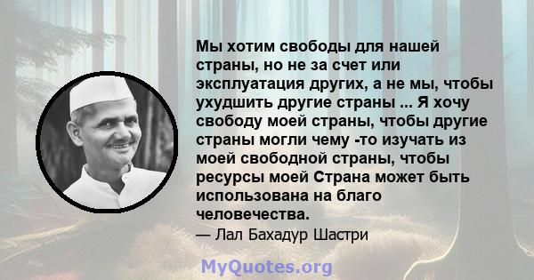 Мы хотим свободы для нашей страны, но не за счет или эксплуатация других, а не мы, чтобы ухудшить другие страны ... Я хочу свободу моей страны, чтобы другие страны могли чему -то изучать из моей свободной страны, чтобы