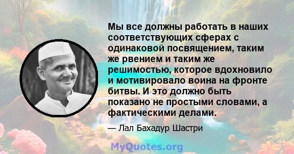 Мы все должны работать в наших соответствующих сферах с одинаковой посвящением, таким же рвением и таким же решимостью, которое вдохновило и мотивировало воина на фронте битвы. И это должно быть показано не простыми