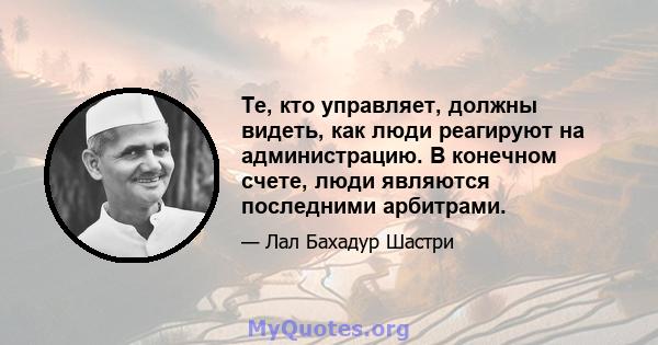 Те, кто управляет, должны видеть, как люди реагируют на администрацию. В конечном счете, люди являются последними арбитрами.