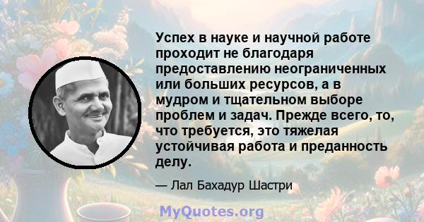 Успех в науке и научной работе проходит не благодаря предоставлению неограниченных или больших ресурсов, а в мудром и тщательном выборе проблем и задач. Прежде всего, то, что требуется, это тяжелая устойчивая работа и