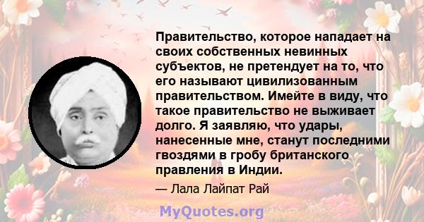 Правительство, которое нападает на своих собственных невинных субъектов, не претендует на то, что его называют цивилизованным правительством. Имейте в виду, что такое правительство не выживает долго. Я заявляю, что