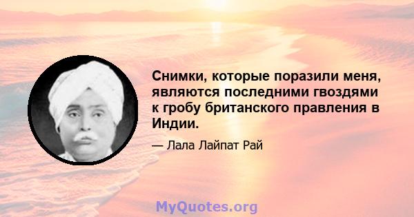 Снимки, которые поразили меня, являются последними гвоздями к гробу британского правления в Индии.