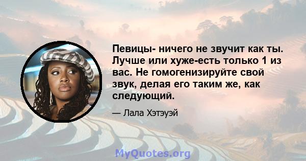 Певицы- ничего не звучит как ты. Лучше или хуже-есть только 1 из вас. Не гомогенизируйте свой звук, делая его таким же, как следующий.