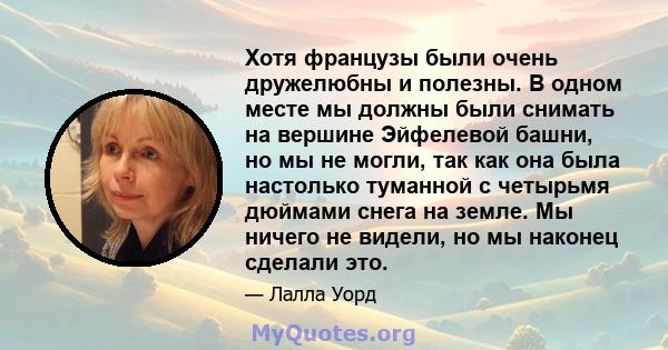 Хотя французы были очень дружелюбны и полезны. В одном месте мы должны были снимать на вершине Эйфелевой башни, но мы не могли, так как она была настолько туманной с четырьмя дюймами снега на земле. Мы ничего не видели, 