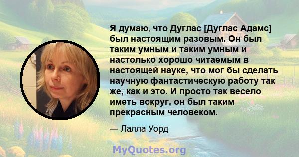 Я думаю, что Дуглас [Дуглас Адамс] был настоящим разовым. Он был таким умным и таким умным и настолько хорошо читаемым в настоящей науке, что мог бы сделать научную фантастическую работу так же, как и это. И просто так