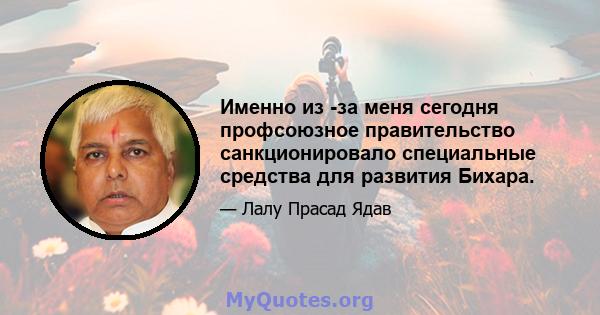 Именно из -за меня сегодня профсоюзное правительство санкционировало специальные средства для развития Бихара.