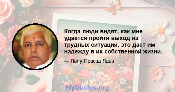 Когда люди видят, как мне удается пройти выход из трудных ситуаций, это дает им надежду в их собственной жизни.