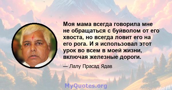 Моя мама всегда говорила мне не обращаться с буйволом от его хвоста, но всегда ловит его на его рога. И я использовал этот урок во всем в моей жизни, включая железные дороги.