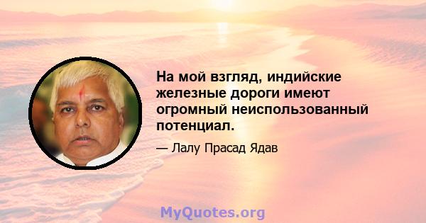 На мой взгляд, индийские железные дороги имеют огромный неиспользованный потенциал.