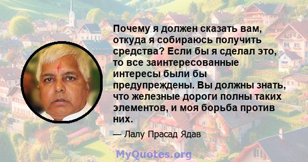 Почему я должен сказать вам, откуда я собираюсь получить средства? Если бы я сделал это, то все заинтересованные интересы были бы предупреждены. Вы должны знать, что железные дороги полны таких элементов, и моя борьба