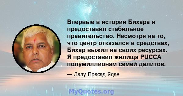 Впервые в истории Бихара я предоставил стабильное правительство. Несмотря на то, что центр отказался в средствах, Бихар выжил на своих ресурсах. Я предоставил жилища PUCCA полумиллионам семей далитов.