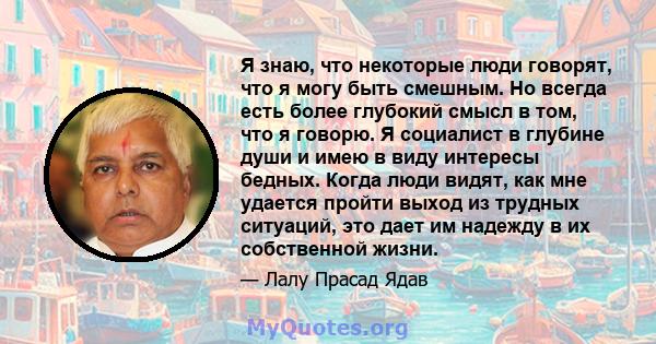 Я знаю, что некоторые люди говорят, что я могу быть смешным. Но всегда есть более глубокий смысл в том, что я говорю. Я социалист в глубине души и имею в виду интересы бедных. Когда люди видят, как мне удается пройти