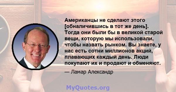 Американцы не сделают этого [обналичившись в тот же день]. Тогда они были бы в великой старой вещи, которую мы использовали, чтобы назвать рынком. Вы знаете, у нас есть сотни миллионов акций, плавающих каждый день. Люди 