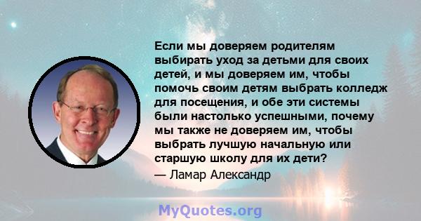 Если мы доверяем родителям выбирать уход за детьми для своих детей, и мы доверяем им, чтобы помочь своим детям выбрать колледж для посещения, и обе эти системы были настолько успешными, почему мы также не доверяем им,