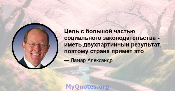 Цель с большой частью социального законодательства - иметь двухпартийный результат, поэтому страна примет это