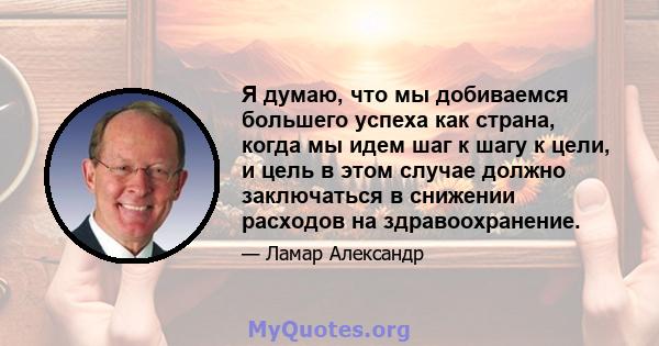 Я думаю, что мы добиваемся большего успеха как страна, когда мы идем шаг к шагу к цели, и цель в этом случае должно заключаться в снижении расходов на здравоохранение.